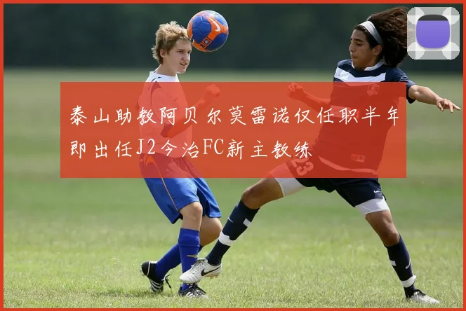 泰山助教阿贝尔莫雷诺仅任职半年即出任J2今治FC新主教练