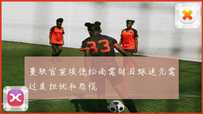 曼联官宣埃德松尚需时日球迷无需过度担忧和恐慌