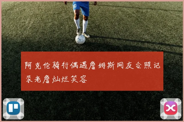 阿克伦骑行偶遇詹姆斯网友合照记录老詹灿烂笑容