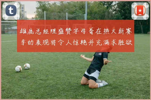 雄鹿总经理盛赞字母哥在热火新赛季的表现将令人惊艳并充满求胜欲