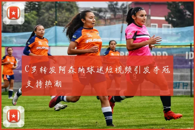 C罗转发阿森纳球迷短视频引发夺冠支持热潮