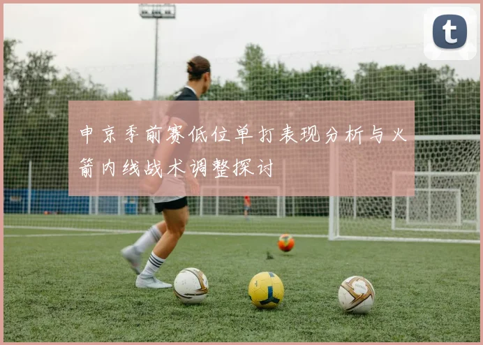 申京季前赛低位单打表现分析与火箭内线战术调整探讨