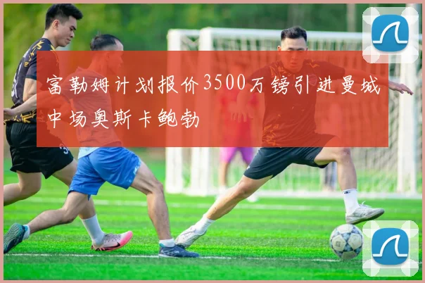 富勒姆计划报价3500万镑引进曼城中场奥斯卡鲍勃