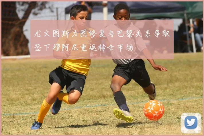 尤文图斯力图修复与巴黎关系争取签下穆阿尼重返转会市场
