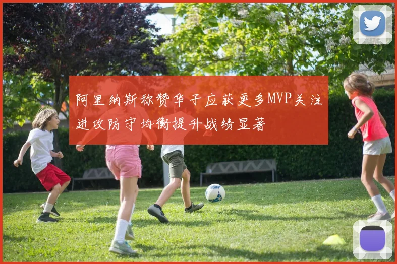 阿里纳斯称赞华子应获更多MVP关注进攻防守均衡提升战绩显著