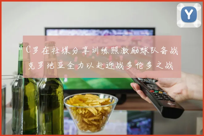 C罗在社媒分享训练照激励球队备战克罗地亚全力以赴迎战多伦多之战