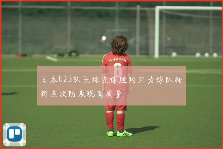 日本U23队长称点球胜约旦为球队转折点攻防表现高质量