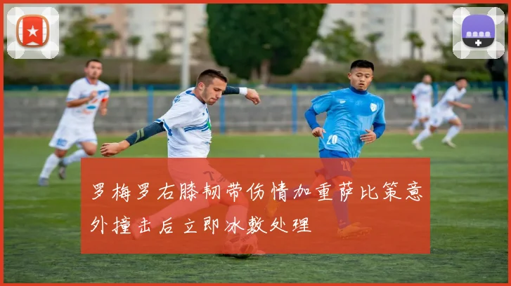 罗梅罗右膝韧带伤情加重萨比策意外撞击后立即冰敷处理