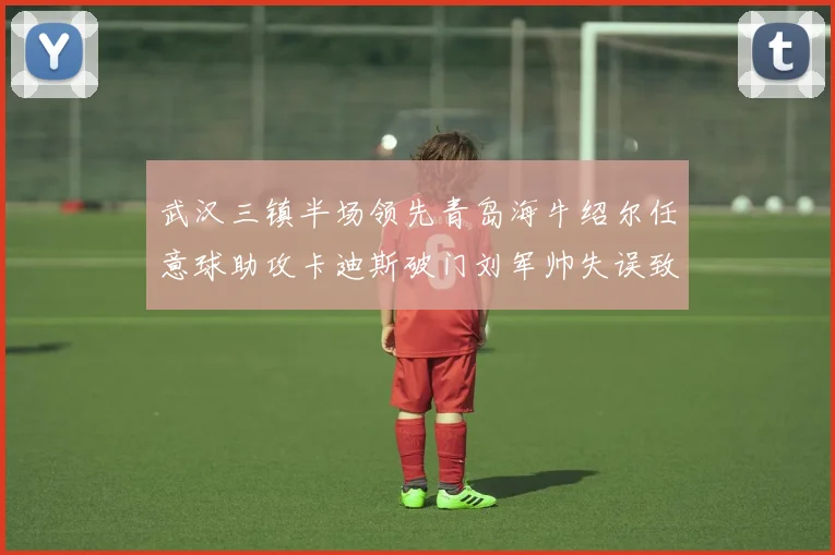 武汉三镇半场领先青岛海牛绍尔任意球助攻卡迪斯破门刘军帅失误致失球