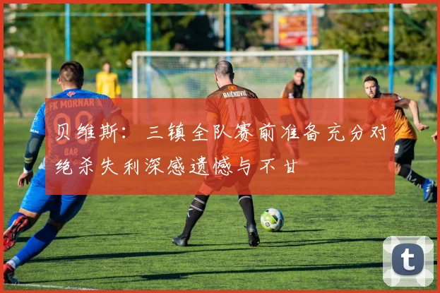贝维斯：三镇全队赛前准备充分对绝杀失利深感遗憾与不甘