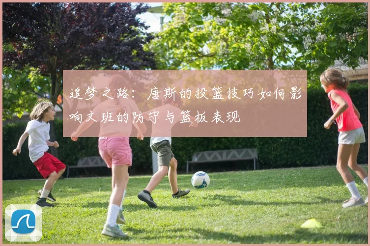 追梦之路：唐斯的投篮技巧如何影响文班的防守与篮板表现