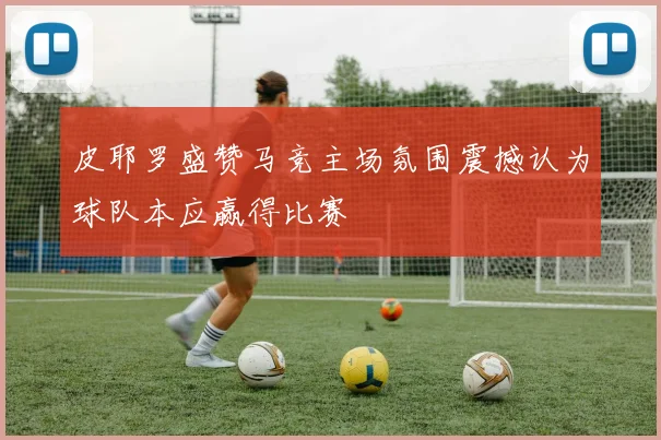 皮耶罗盛赞马竞主场氛围震撼认为球队本应赢得比赛