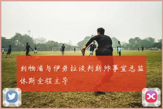 利物浦与伊劳拉谈判新帅事宜总监休斯全程主导