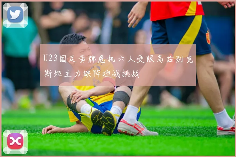 U23国足黄牌危机六人受限乌兹别克斯坦主力缺阵迎战挑战