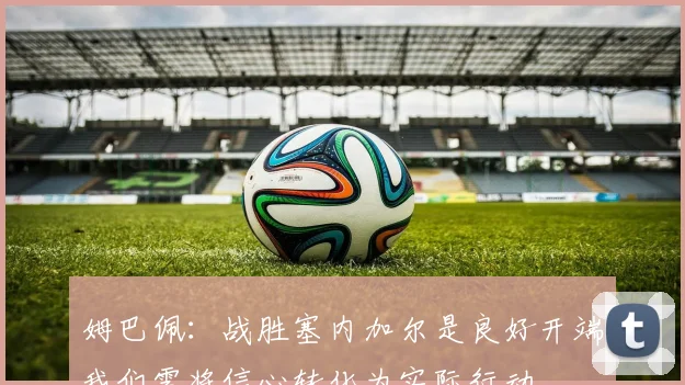姆巴佩：战胜塞内加尔是良好开端我们需将信心转化为实际行动