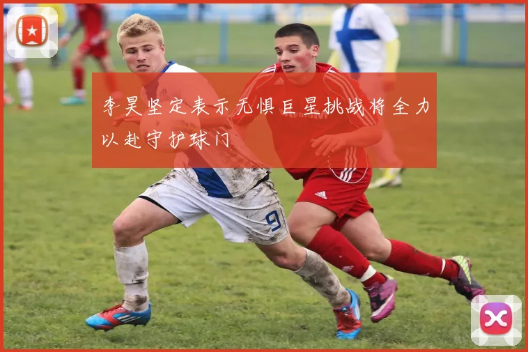 李昊坚定表示无惧巨星挑战将全力以赴守护球门