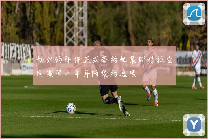 切尔西即将正式签约帕莱斯特拉合同期限六年并附续约选项