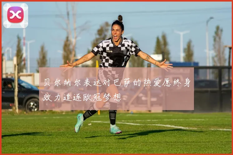 贝尔纳尔表达对巴萨的热爱愿终身效力追逐欧冠梦想