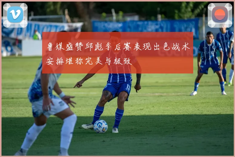 鲁媒盛赞邱彪季后赛表现出色战术安排堪称完美与极致